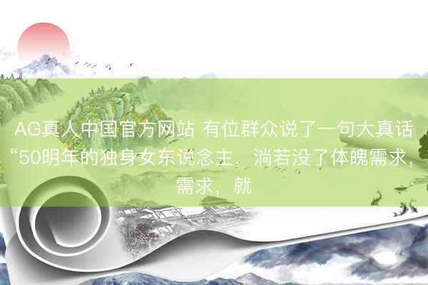 AG真人中国官方网站 有位群众说了一句大真话： “50明年的独身女东说念主，淌若没了体魄需求，就