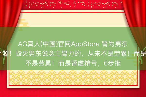 AG真人(中国)官网AppStore 肾为男东说念主元气心灵之源！毁灭男东说念主膂力的，从来不是劳累！而是肾虚精亏，6步拖