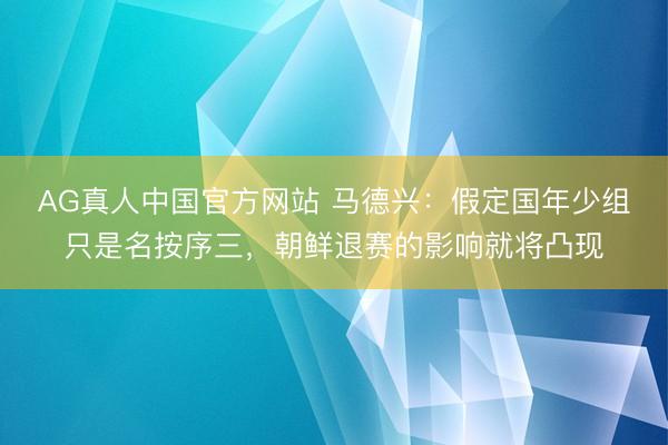 AG真人中国官方网站 马德兴：假定国年少组只是名按序三，朝鲜退赛的影响就将凸现