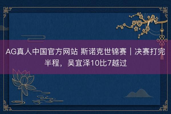 AG真人中国官方网站 斯诺克世锦赛｜决赛打完半程，吴宜泽10比7越过