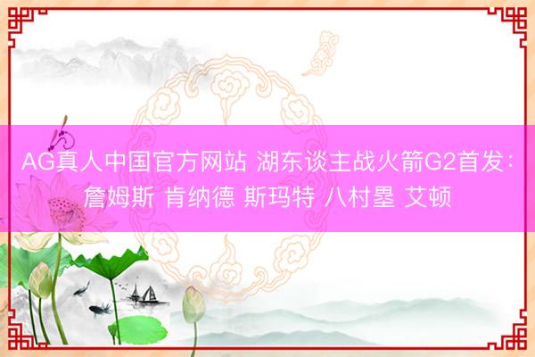 AG真人中国官方网站 湖东谈主战火箭G2首发:詹姆斯 肯纳德 斯玛特 八村塁 艾顿