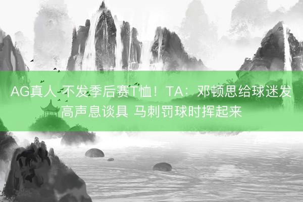 AG真人 不发季后赛T恤！TA：邓顿思给球迷发高声息谈具 马刺罚球时挥起来