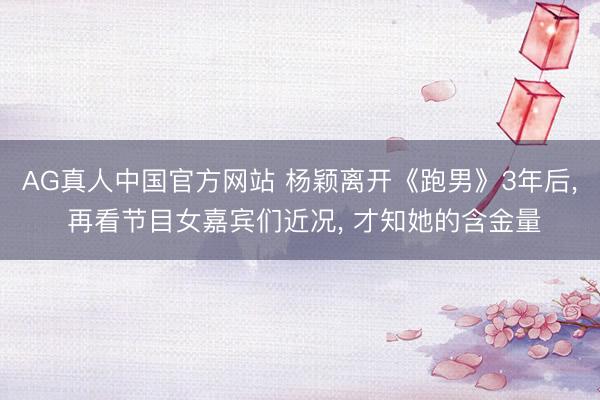 AG真人中国官方网站 杨颖离开《跑男》3年后， 再看节目女嘉宾们近况， 才知她的含金量