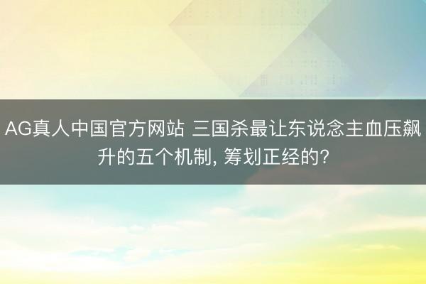 AG真人中国官方网站 三国杀最让东说念主血压飙升的五个机制, 筹划正经的?
