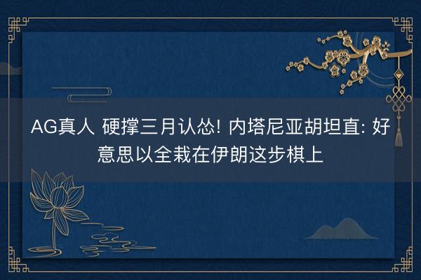 AG真人 硬撑三月认怂! 内塔尼亚胡坦直: 好意思以全栽在伊朗这步棋上