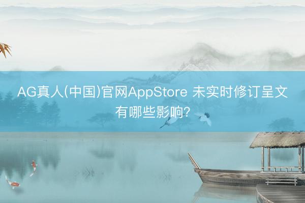 AG真人(中国)官网AppStore 未实时修订呈文有哪些影响？
