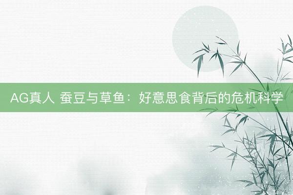 AG真人 蚕豆与草鱼：好意思食背后的危机科学