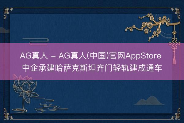 AG真人 - AG真人(中国)官网AppStore 中企承建哈萨克斯坦齐门轻轨建成通车