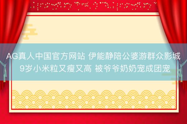 AG真人中国官方网站 伊能静陪公婆游群众影城 9岁小米粒又瘦又高 被爷爷奶奶宠成团宠