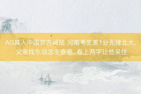 AG真人中国官方网站 河南考生差1分无缘北大， 父亲找东说念主查卷， 卷上两字让他呆住