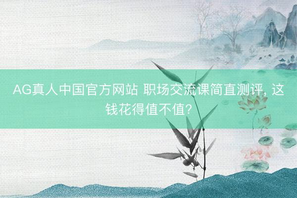 AG真人中国官方网站 职场交流课简直测评, 这钱花得值不值?
