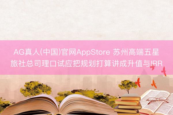 AG真人(中国)官网AppStore 苏州高端五星旅社总司理口试应把规划打算讲成升值与IRR