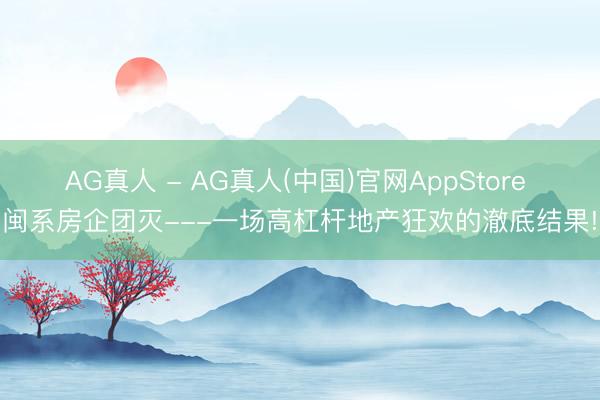AG真人 - AG真人(中国)官网AppStore 闽系房企团灭---一场高杠杆地产狂欢的澈底结果!