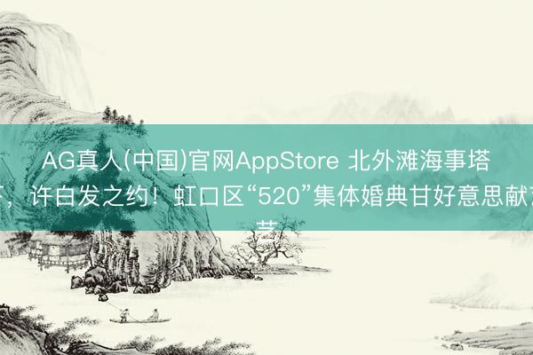 AG真人(中国)官网AppStore 北外滩海事塔下，许白发之约！虹口区“520”集体婚典甘好意思献艺