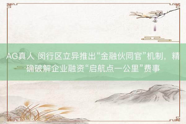 AG真人 闵行区立异推出“金融伙同官”机制，精确破解企业融资“启航点一公里”费事