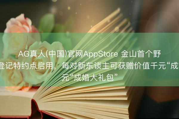 AG真人(中国)官网AppStore 金山首个野外式婚配登记特约点启用，每对新东谈主可获赠价值千元“成婚大礼包”