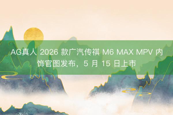 AG真人 2026 款广汽传祺 M6 MAX MPV 内饰官图发布，5 月 15 日上市