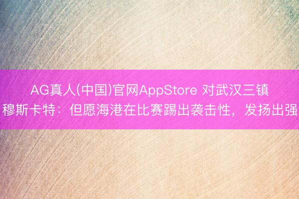 AG真人(中国)官网AppStore 对武汉三镇！穆斯卡特：但愿海港在比赛踢出袭击性，发扬出强势