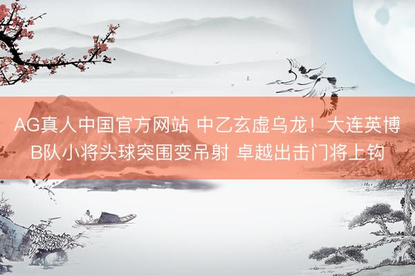 AG真人中国官方网站 中乙玄虚乌龙！大连英博B队小将头球突围变吊射 卓越出击门将上钩