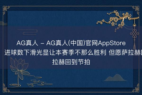 AG真人 - AG真人(中国)官网AppStore 斯洛特:进球数下滑光显让本赛季不那么胜利 但愿萨拉赫回到节拍
