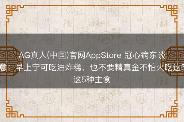 AG真人(中国)官网AppStore 冠心病东谈主群属意：早上宁可吃油炸糕，也不要精真金不怕火吃这5种主食