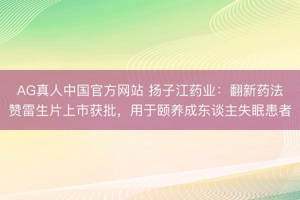 AG真人中国官方网站 扬子江药业：翻新药法赞雷生片上市获批，用于颐养成东谈主失眠患者