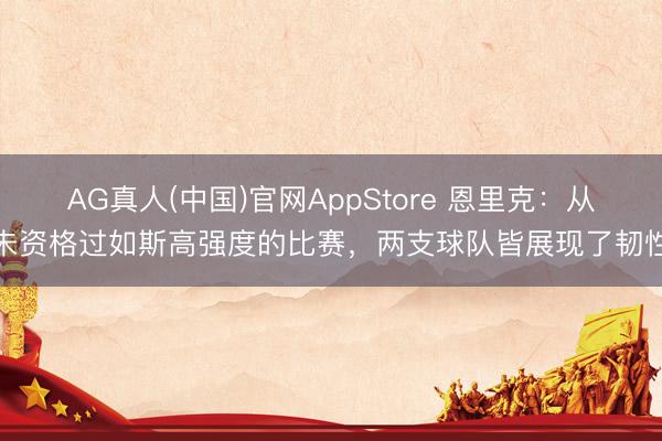 AG真人(中国)官网AppStore 恩里克：从未资格过如斯高强度的比赛，两支球队皆展现了韧性