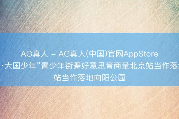 AG真人 - AG真人(中国)官网AppStore “中原街舞·大国少年”青少年街舞好意思育商量北京站当作落地向阳公园