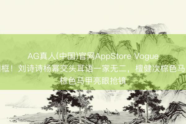 AG真人(中国)官网AppStore Vogue约会伟人同框!刘诗诗杨幂交头耳语一家无二,檀健次棕色马甲亮眼抢镜