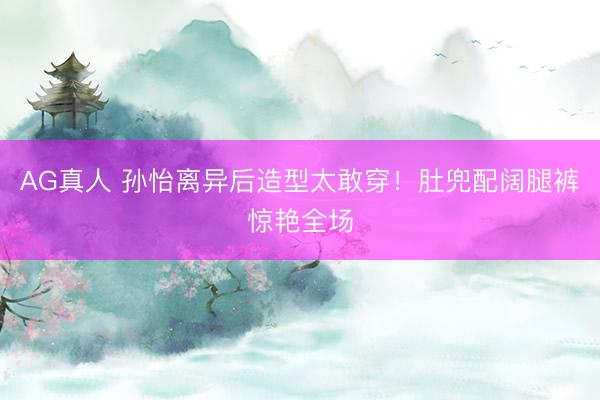 AG真人 孙怡离异后造型太敢穿！肚兜配阔腿裤惊艳全场