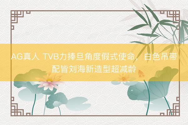 AG真人 TVB力捧旦角度假式使命，白色吊带配皆刘海新造型超减龄