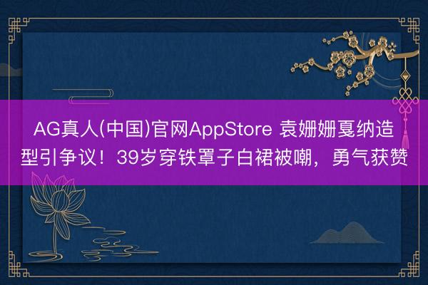 AG真人(中国)官网AppStore 袁姗姗戛纳造型引争议！39岁穿铁罩子白裙被嘲，勇气获赞