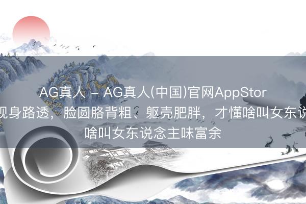 AG真人 - AG真人(中国)官网AppStore 看马想纯现身路透,脸圆胳背粗、躯壳肥胖,才懂啥叫女东说念主味富余