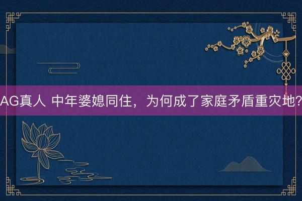 AG真人 中年婆媳同住，为何成了家庭矛盾重灾地？