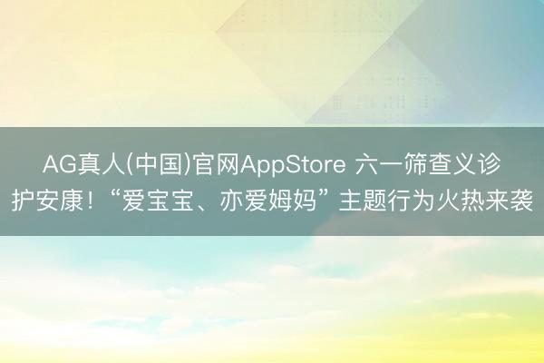 AG真人(中国)官网AppStore 六一筛查义诊护安康！“爱宝宝、亦爱姆妈” 主题行为火热来袭