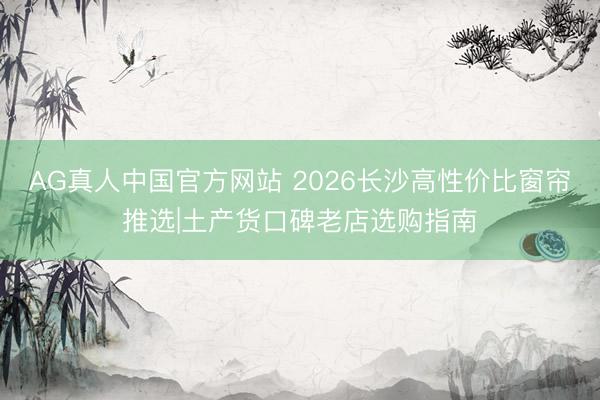 AG真人中国官方网站 2026长沙高性价比窗帘推选|土产货口碑老店选购指南