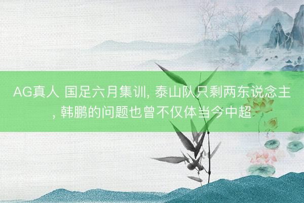 AG真人 国足六月集训， 泰山队只剩两东说念主， 韩鹏的问题也曾不仅体当今中超