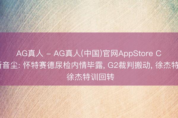 AG真人 - AG真人(中国)官网AppStore CBA最新音尘: 怀特赛德尿检内情毕露， G2裁判搬动， 徐杰特训回转