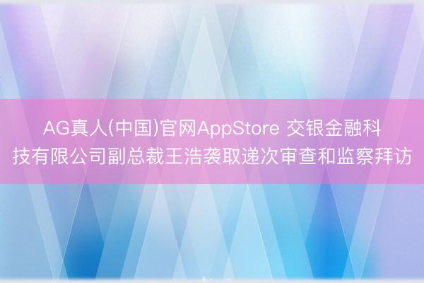 AG真人(中国)官网AppStore 交银金融科技有限公司副总裁王浩袭取递次审查和监察拜访