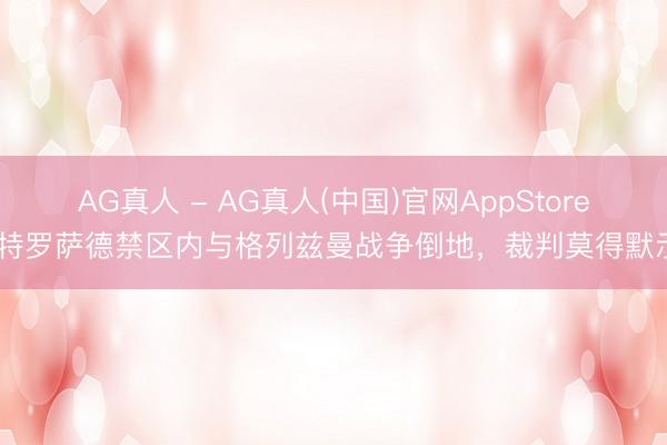 AG真人 - AG真人(中国)官网AppStore 特罗萨德禁区内与格列兹曼战争倒地，裁判莫得默示