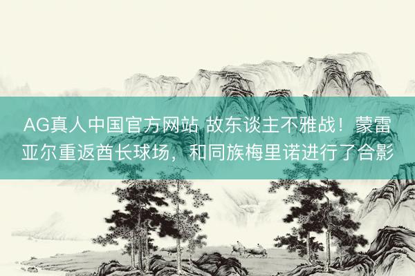 AG真人中国官方网站 故东谈主不雅战！蒙雷亚尔重返酋长球场，和同族梅里诺进行了合影