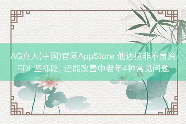 AG真人(中国)官网AppStore 他达拉非不啻治ED! 坚抓吃， 还能改善中老年4种常见问题