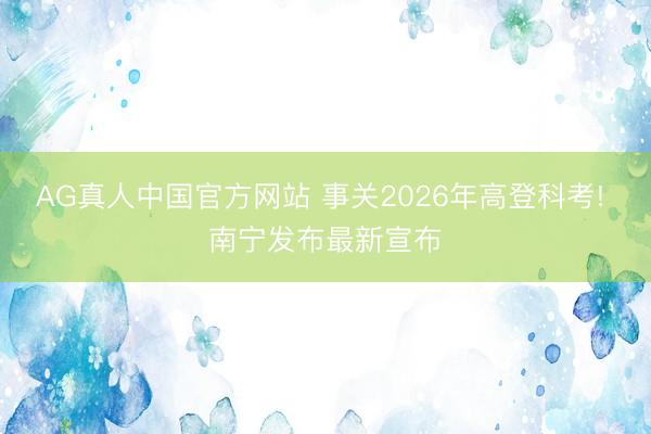AG真人中国官方网站 事关2026年高登科考! 南宁发布最新宣布