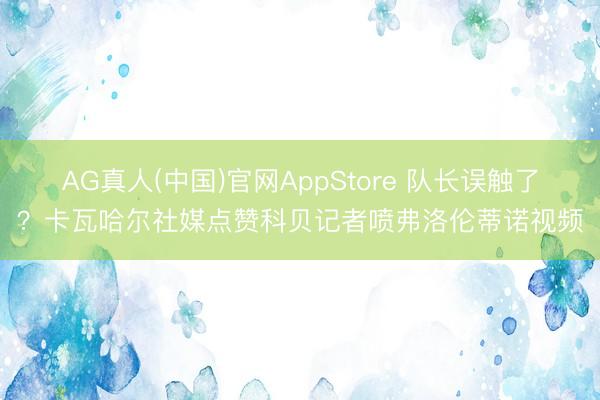 AG真人(中国)官网AppStore 队长误触了?卡瓦哈尔社媒点赞科贝记者喷弗洛伦蒂诺视频