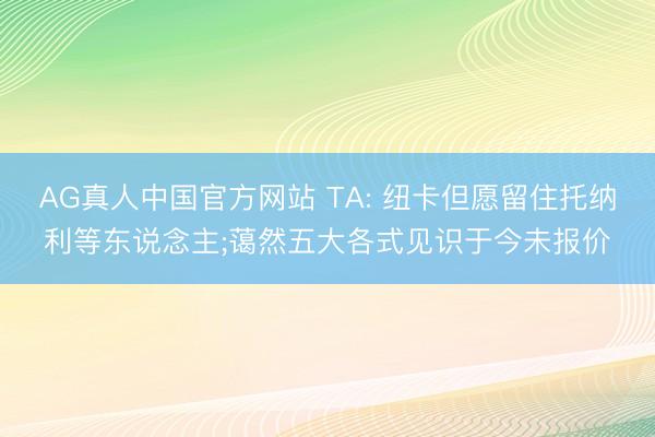 AG真人中国官方网站 TA: 纽卡但愿留住托纳利等东说念主;蔼然五大各式见识于今未报价