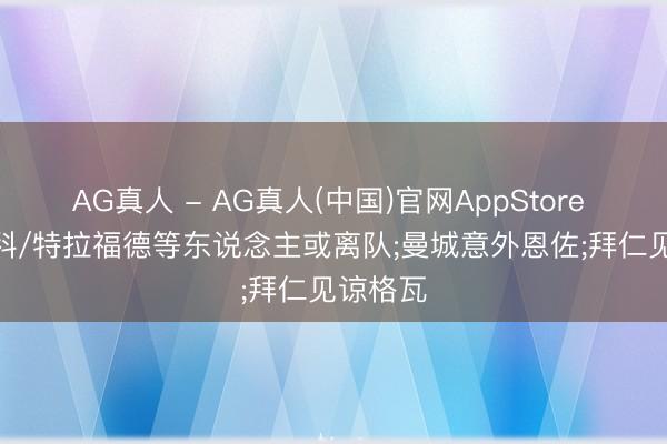 AG真人 - AG真人(中国)官网AppStore TA: 尼科/特拉福德等东说念主或离队;曼城意外恩佐;拜仁见谅格瓦