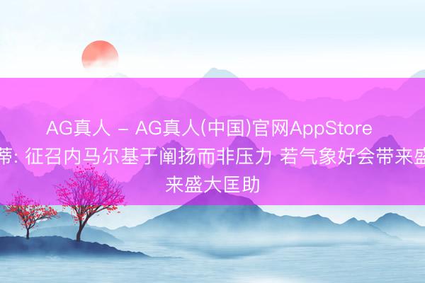AG真人 - AG真人(中国)官网AppStore 安切洛蒂: 征召内马尔基于阐扬而非压力 若气象好会带来盛大匡助