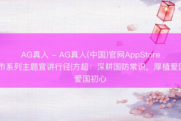 AG真人 - AG真人(中国)官网AppStore 德州市系列主题宣讲行径|方超：深耕国防常识，厚植爱国初心