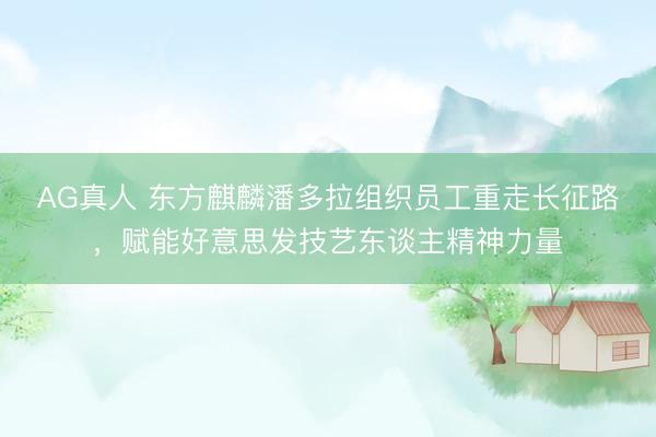 AG真人 东方麒麟潘多拉组织员工重走长征路，赋能好意思发技艺东谈主精神力量