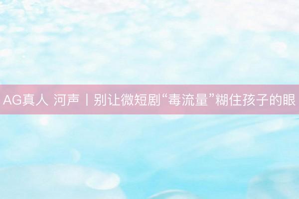 AG真人 河声丨别让微短剧“毒流量”糊住孩子的眼